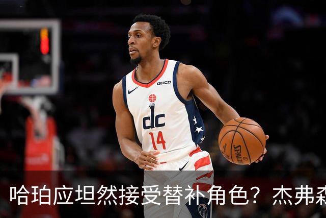 哈珀应坦然接受替补角色？杰弗森：哈登唯一打进总决赛时是第六人